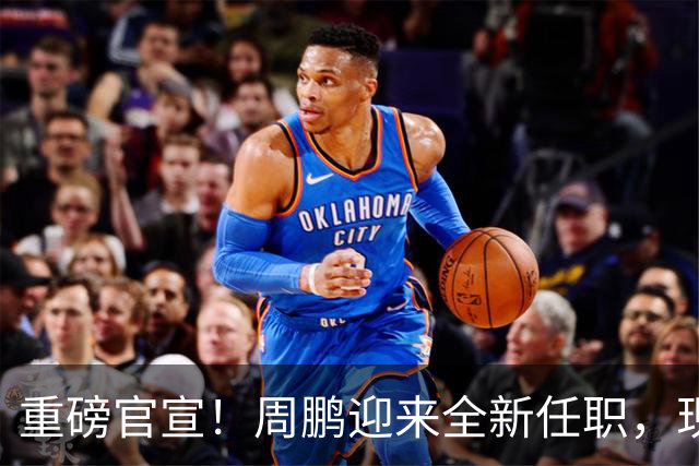 重磅官宣！周鹏迎来全新任职，现身广东携手易建联，薪资报酬出乎意料