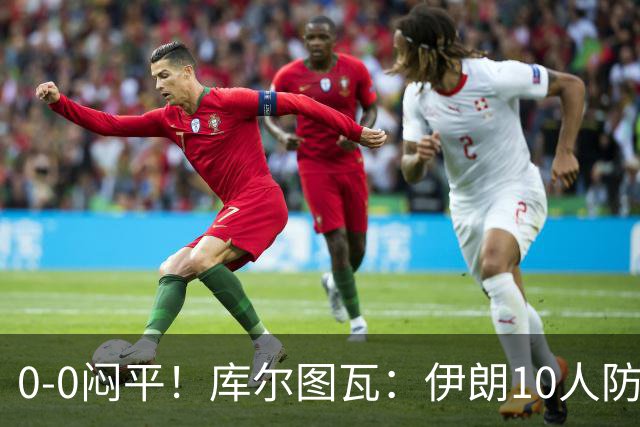 0-0闷平！库尔图瓦：伊朗10人防守门将也很勇 狂轰不进不只是我们